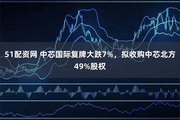 51配资网 中芯国际复牌大跌7%，拟收购中芯北方49%股权