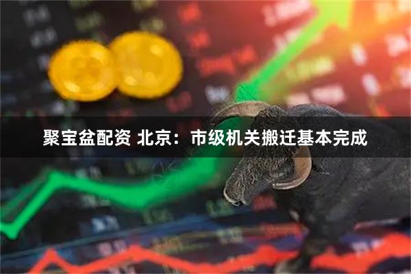聚宝盆配资 北京：市级机关搬迁基本完成