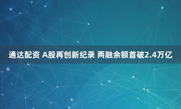 通达配资 A股再创新纪录 两融余额首破2.4万亿