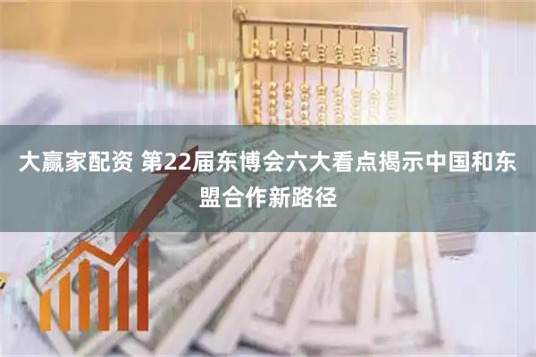 大赢家配资 第22届东博会六大看点揭示中国和东盟合作新路径