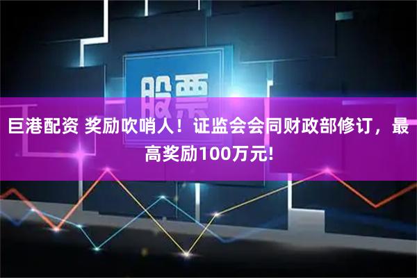 巨港配资 奖励吹哨人！证监会会同财政部修订，最高奖励100万元!