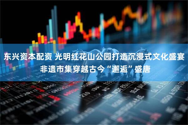 东兴资本配资 光明红花山公园打造沉浸式文化盛宴 非遗市集穿越古今“邂逅”盛唐