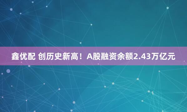 鑫优配 创历史新高！A股融资余额2.43万亿元