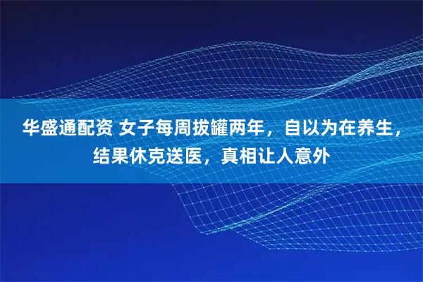 华盛通配资 女子每周拔罐两年，自以为在养生，结果休克送医，真相让人意外