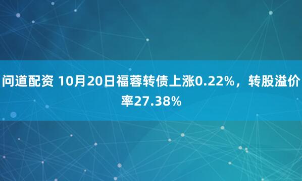 问道配资 10月20日福蓉转债上涨0.22%，转股溢价率27.38%