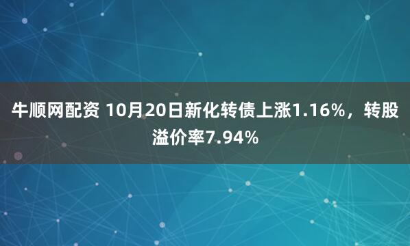 牛顺网配资 10月20日新化转债上涨1.16%，转股溢价率7.94%