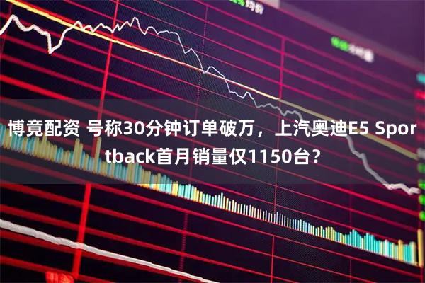 博竟配资 号称30分钟订单破万，上汽奥迪E5 Sportback首月销量仅1150台？