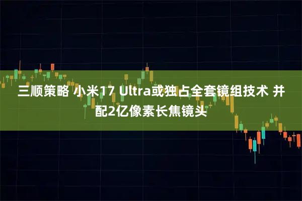 三顺策略 小米17 Ultra或独占全套镜组技术 并配2亿像素长焦镜头