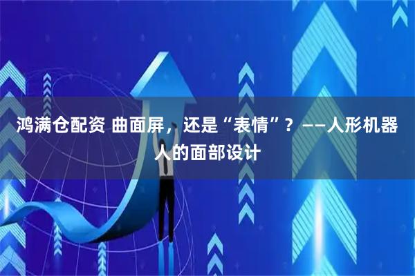 鸿满仓配资 曲面屏，还是“表情”？——人形机器人的面部设计