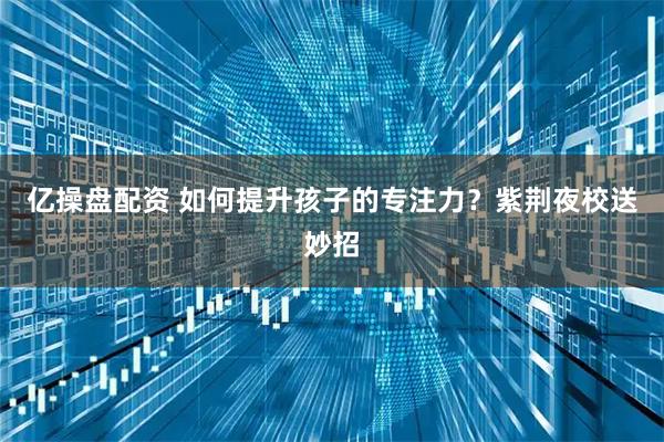 亿操盘配资 如何提升孩子的专注力？紫荆夜校送妙招