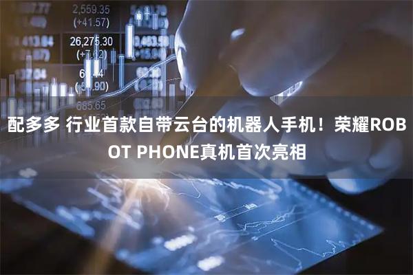 配多多 行业首款自带云台的机器人手机！荣耀ROBOT PHONE真机首次亮相