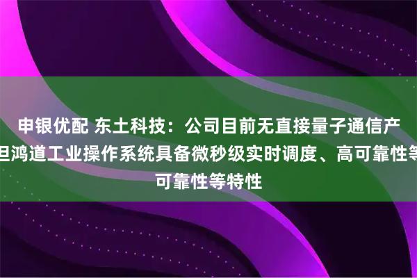 申银优配 东土科技：公司目前无直接量子通信产品，但鸿道工业操作系统具备微秒级实时调度、高可靠性等特性