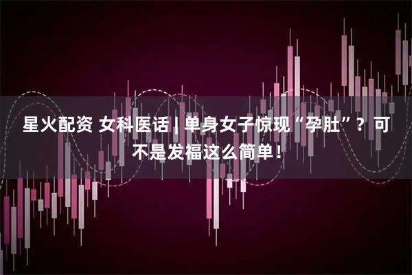 星火配资 女科医话 | 单身女子惊现“孕肚”？可不是发福这么简单！