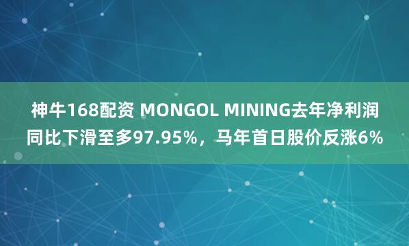 神牛168配资 MONGOL MINING去年净利润同比下滑至多97.95%，马年首日股价反涨6%