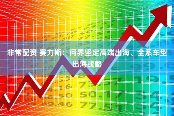 非常配资 赛力斯：问界坚定高端出海、全系车型出海战略